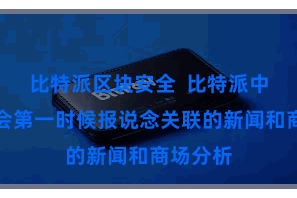 比特派区块安全  比特派中语版齐会第一时候报说念关联的新闻和商场分析